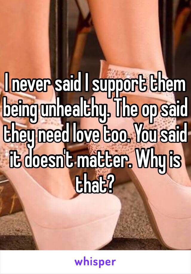 I never said I support them being unhealthy. The op said they need love too. You said it doesn't matter. Why is that? 