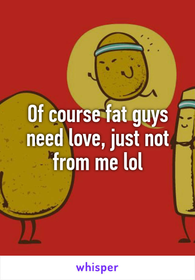 Of course fat guys need love, just not from me lol