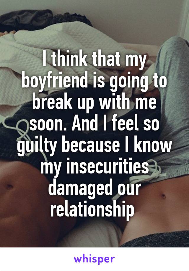 I think that my boyfriend is going to break up with me soon. And I feel so guilty because I know my insecurities damaged our relationship 