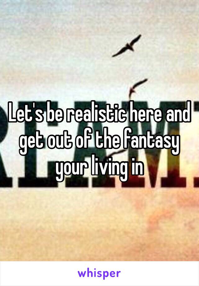 Let's be realistic here and get out of the fantasy your living in 