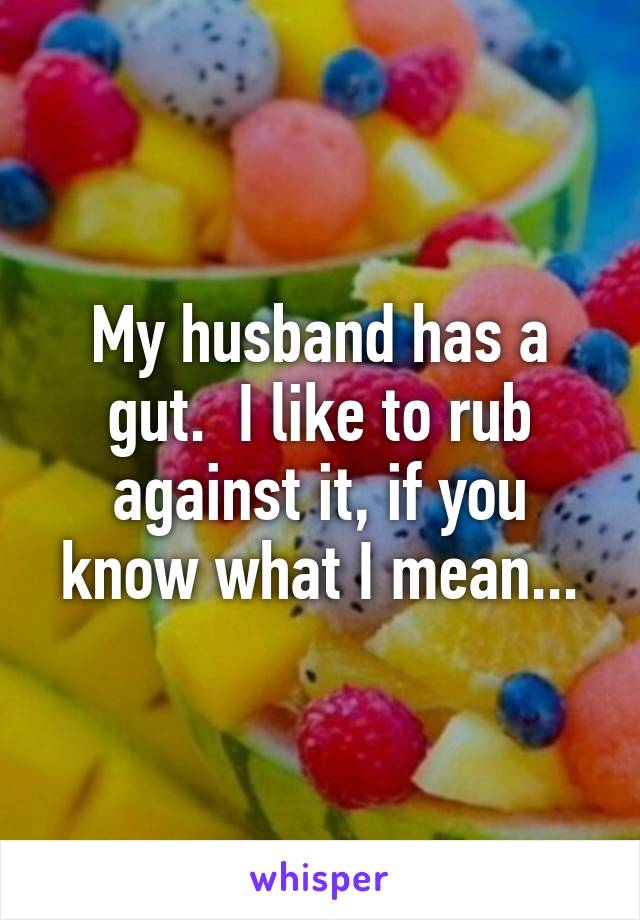 My husband has a gut.  I like to rub against it, if you know what I mean...