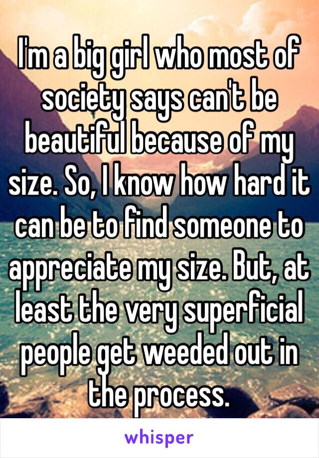 I'm a big girl who most of society says can't be beautiful because of my size. So, I know how hard it can be to find someone to appreciate my size. But, at least the very superficial people get weeded out in the process. 