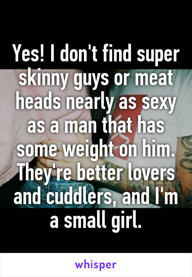 Yes! I don't find super skinny guys or meat heads nearly as sexy as a man that has some weight on him. They're better lovers and cuddlers, and I'm a small girl.