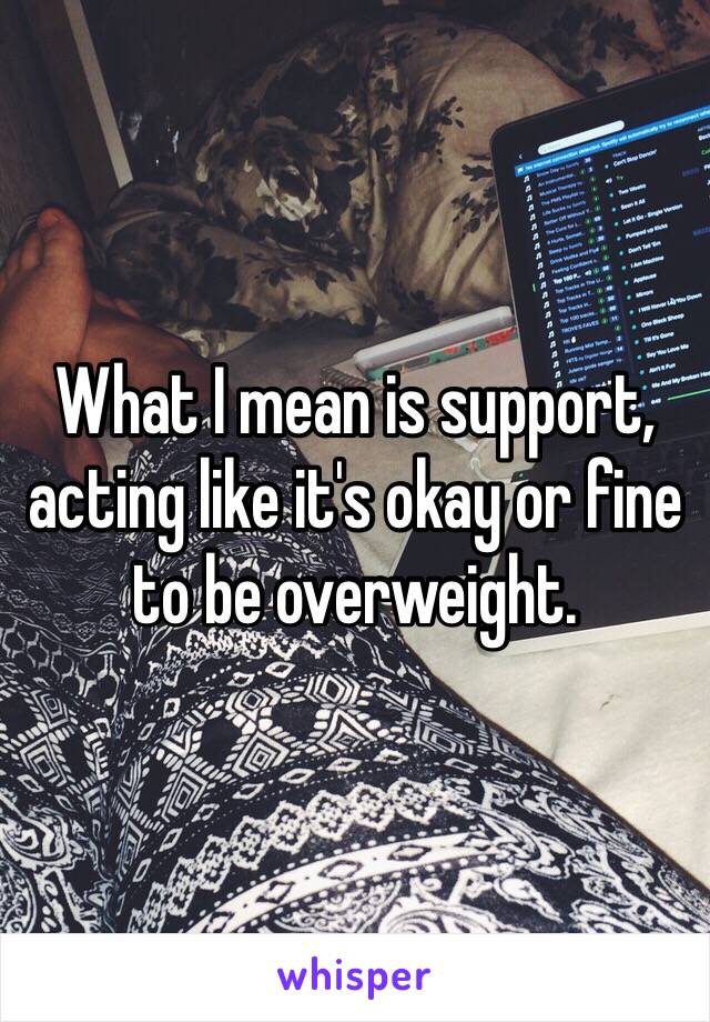 What I mean is support, acting like it's okay or fine to be overweight.