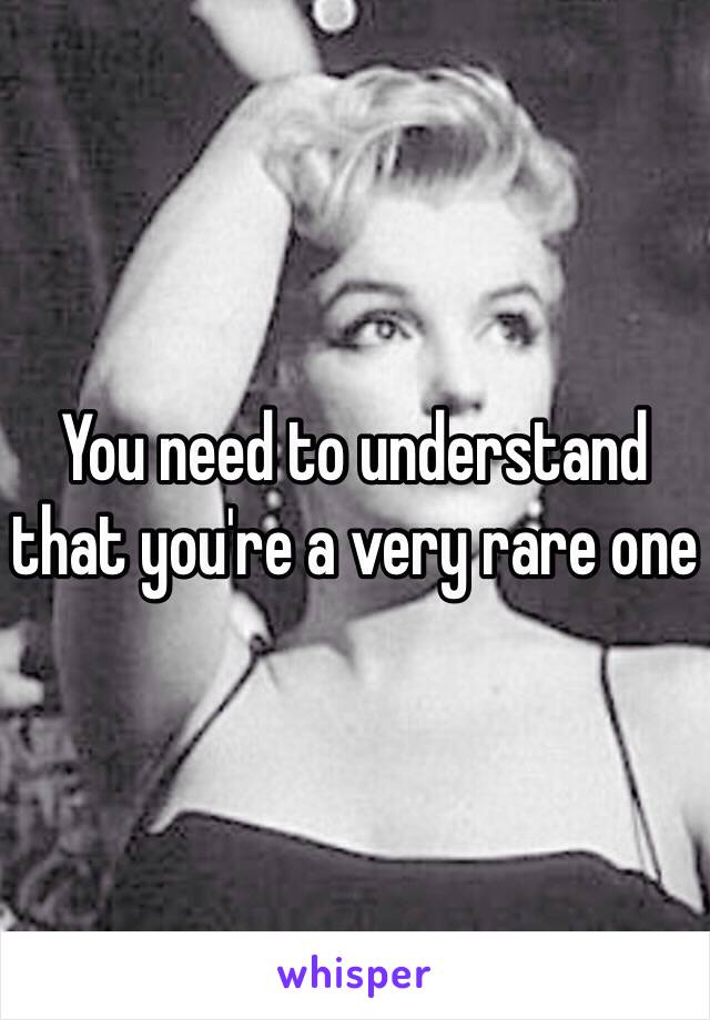 You need to understand that you're a very rare one