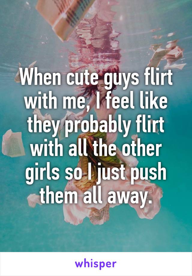 When cute guys flirt with me, I feel like they probably flirt with all the other girls so I just push them all away.