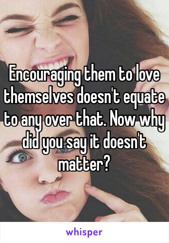 Encouraging them to love themselves doesn't equate to any over that. Now why did you say it doesn't matter? 