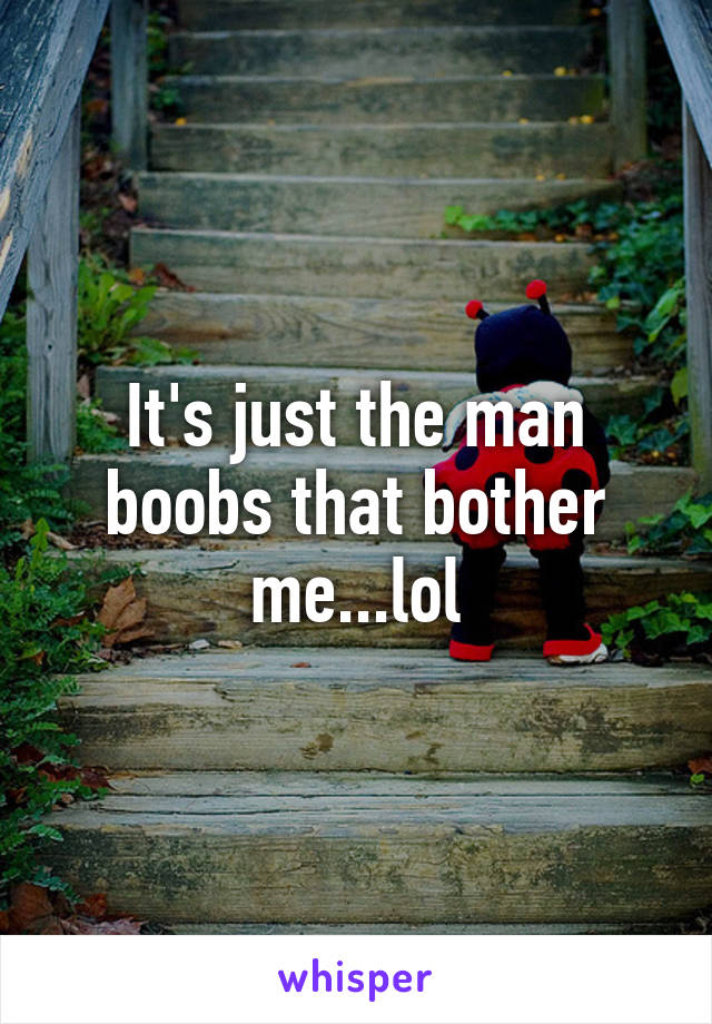 It's just the man boobs that bother me...lol