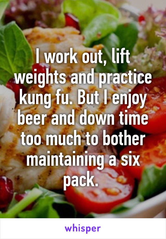 I work out, lift weights and practice kung fu. But I enjoy beer and down time too much to bother maintaining a six pack. 