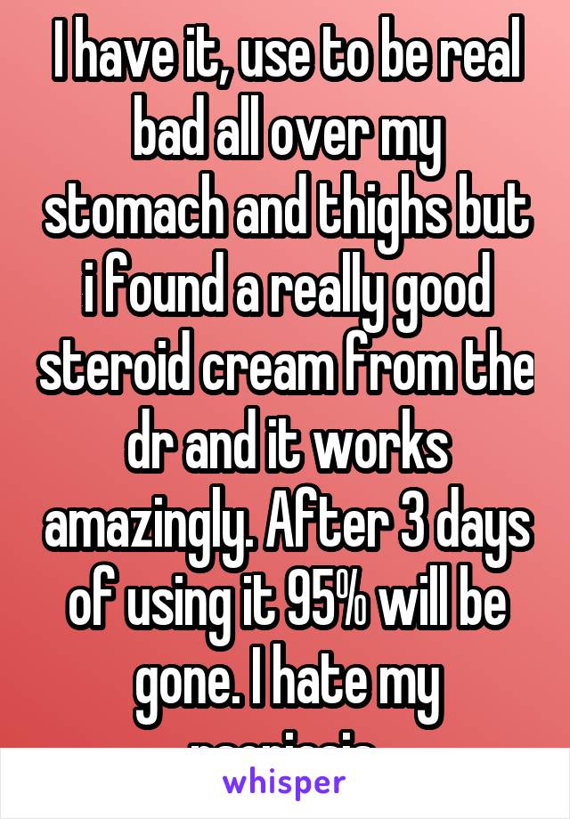 I have it, use to be real bad all over my stomach and thighs but i found a really good steroid cream from the dr and it works amazingly. After 3 days of using it 95% will be gone. I hate my psoriasis 