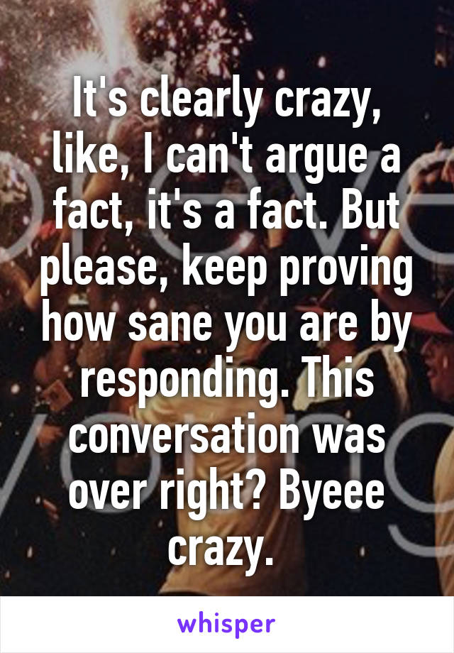 It's clearly crazy, like, I can't argue a fact, it's a fact. But please, keep proving how sane you are by responding. This conversation was over right? Byeee crazy. 