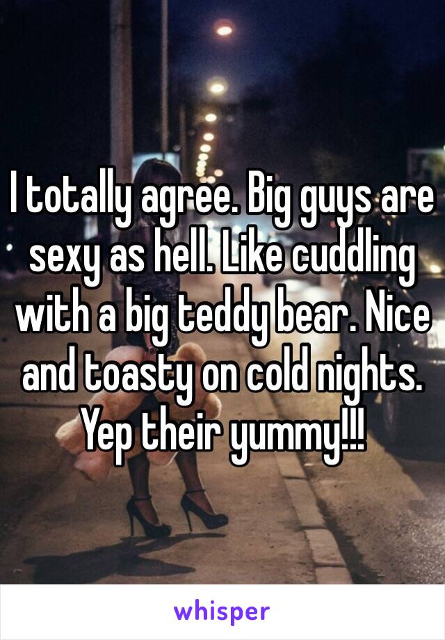 I totally agree. Big guys are sexy as hell. Like cuddling with a big teddy bear. Nice and toasty on cold nights. Yep their yummy!!!