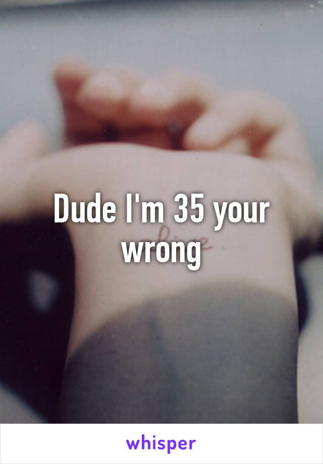 Dude I'm 35 your wrong