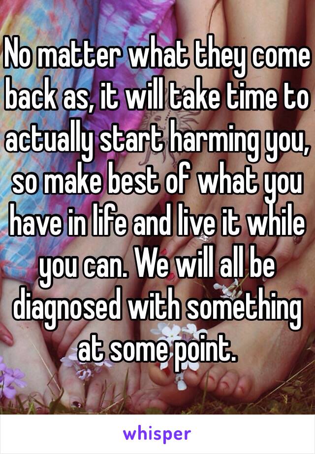 No matter what they come back as, it will take time to actually start harming you, so make best of what you have in life and live it while you can. We will all be diagnosed with something at some point. 