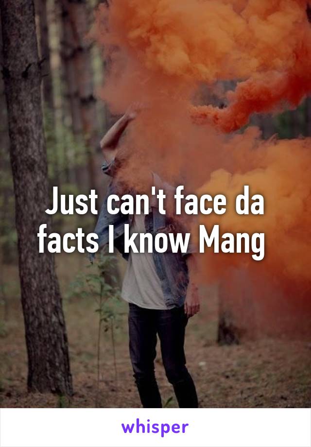 Just can't face da facts I know Mang 