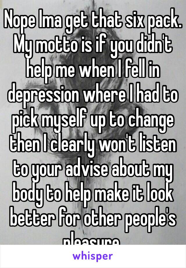 Nope Ima get that six pack. My motto is if you didn't help me when I fell in depression where I had to pick myself up to change then I clearly won't listen to your advise about my body to help make it look better for other people's pleasure. 