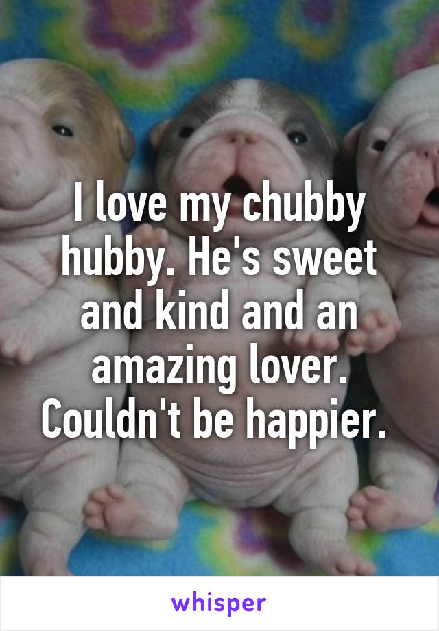 I love my chubby hubby. He's sweet and kind and an amazing lover. Couldn't be happier. 