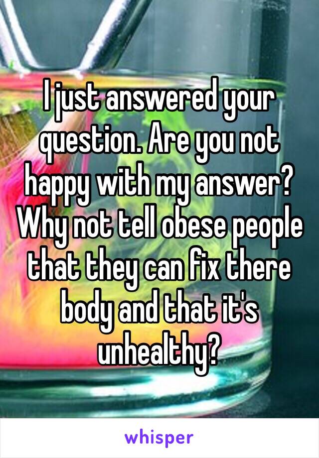 I just answered your question. Are you not happy with my answer? Why not tell obese people that they can fix there body and that it's unhealthy? 