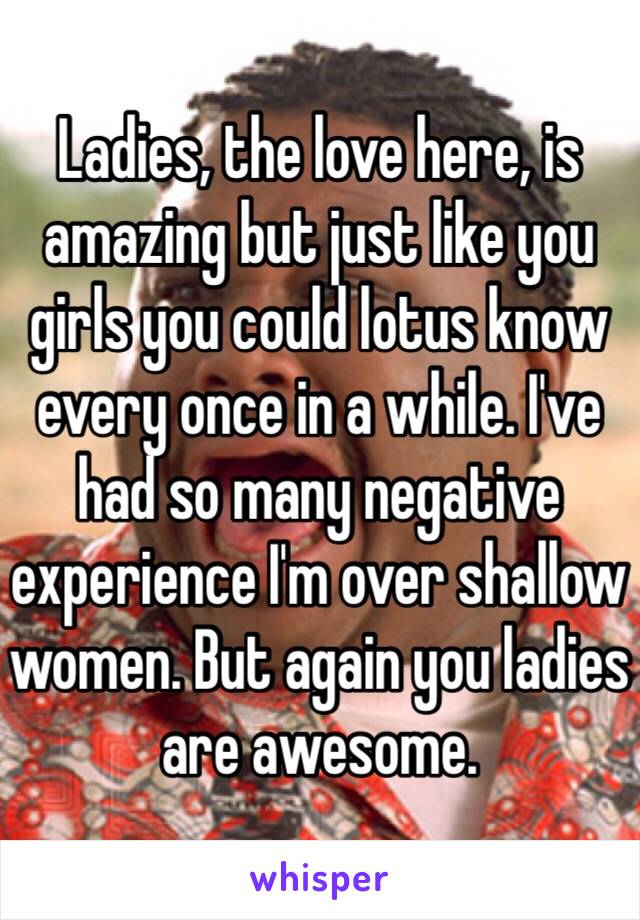 Ladies, the love here, is amazing but just like you girls you could lotus know every once in a while. I've had so many negative experience I'm over shallow women. But again you ladies are awesome.