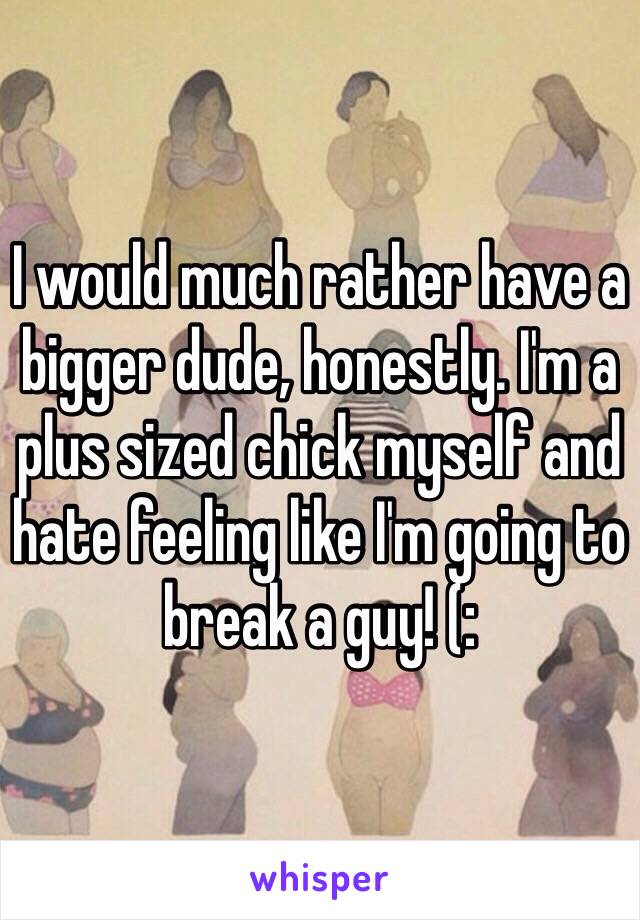 I would much rather have a bigger dude, honestly. I'm a plus sized chick myself and hate feeling like I'm going to break a guy! (: