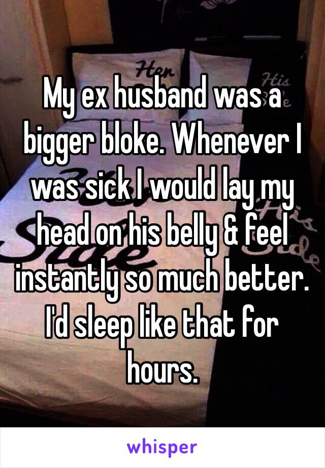 My ex husband was a bigger bloke. Whenever I was sick I would lay my head on his belly & feel instantly so much better. I'd sleep like that for hours. 