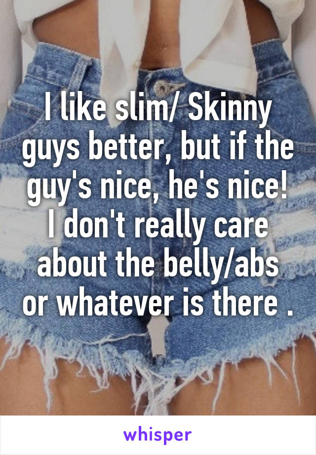 I like slim/ Skinny guys better, but if the guy's nice, he's nice! I don't really care about the belly/abs or whatever is there . 