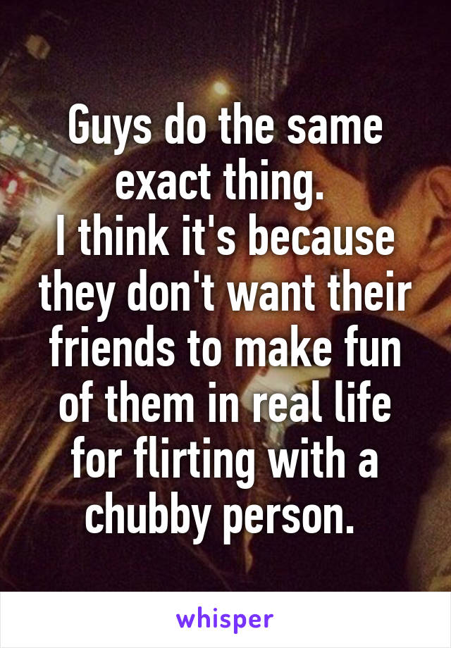 Guys do the same exact thing. 
I think it's because they don't want their friends to make fun of them in real life for flirting with a chubby person. 