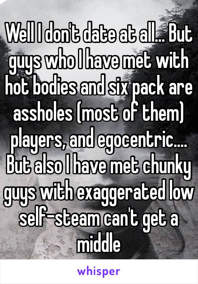 Well I don't date at all... But guys who I have met with hot bodies and six pack are assholes (most of them) players, and egocentric.... But also I have met chunky guys with exaggerated low self-steam can't get a middle  