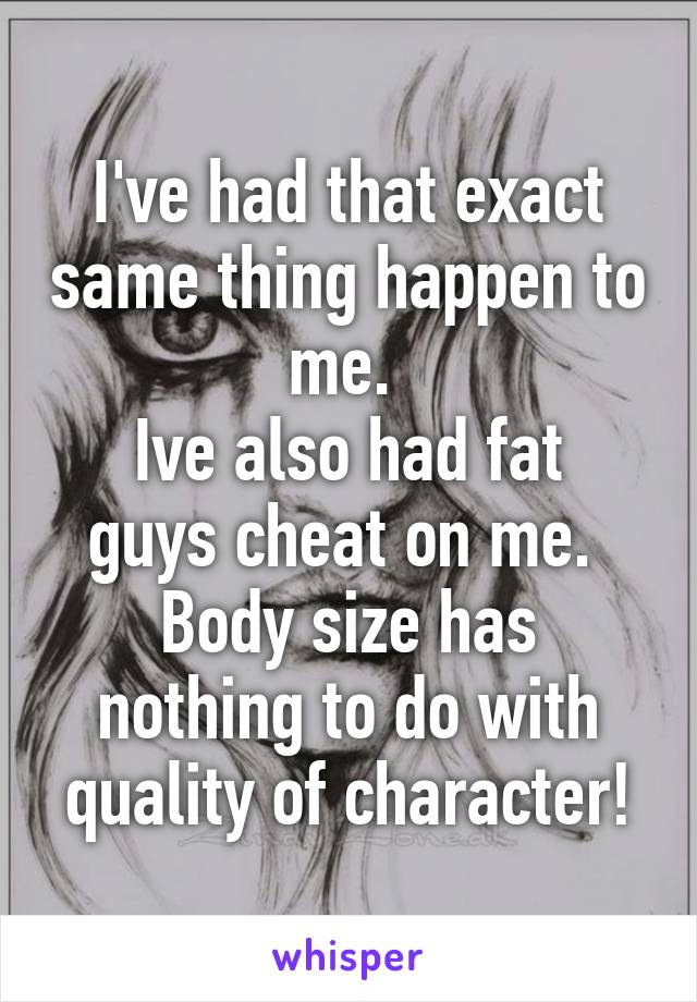 I've had that exact same thing happen to me. 
Ive also had fat guys cheat on me. 
Body size has nothing to do with quality of character!