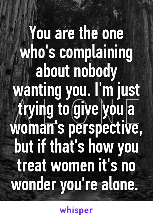 You are the one who's complaining about nobody wanting you. I'm just trying to give you a woman's perspective, but if that's how you treat women it's no wonder you're alone. 