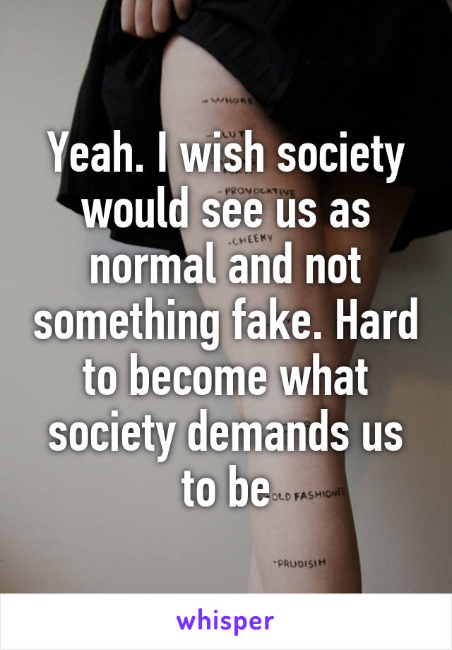 Yeah. I wish society would see us as normal and not something fake. Hard to become what society demands us to be