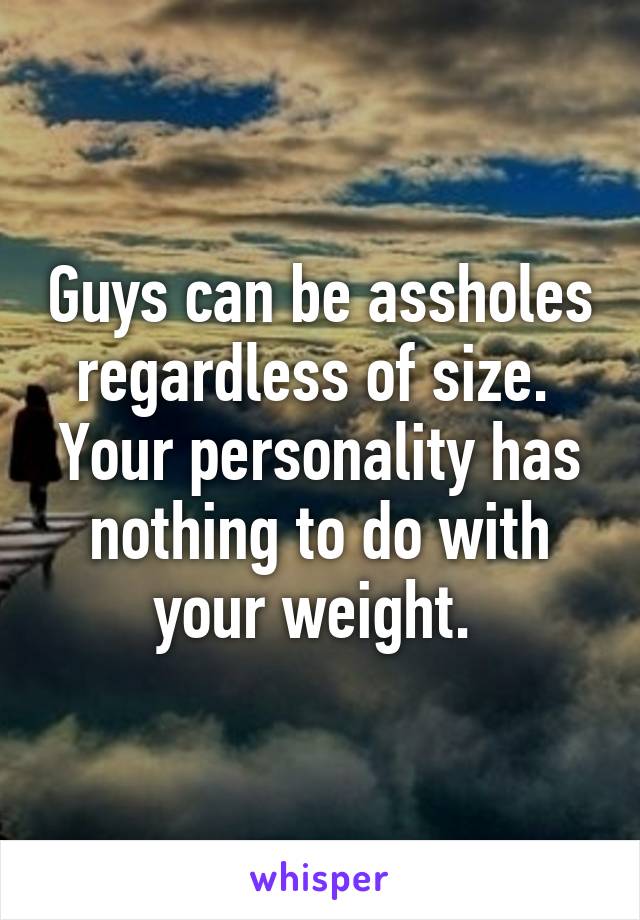 Guys can be assholes regardless of size. 
Your personality has nothing to do with your weight. 