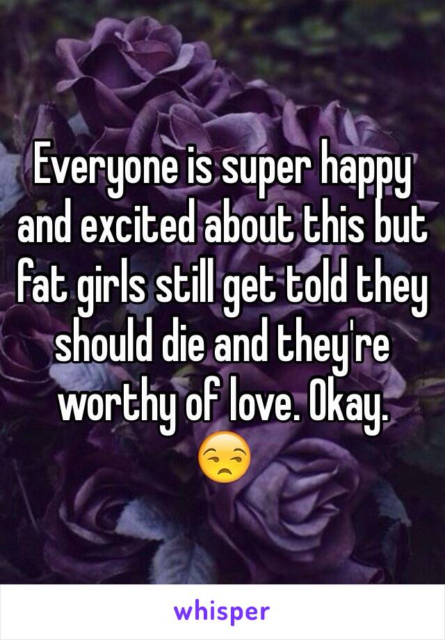 Everyone is super happy and excited about this but fat girls still get told they should die and they're worthy of love. Okay. 
😒