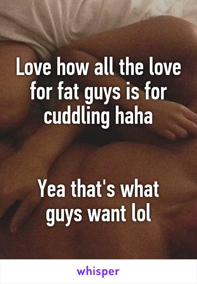 Love how all the love for fat guys is for cuddling haha


Yea that's what guys want lol