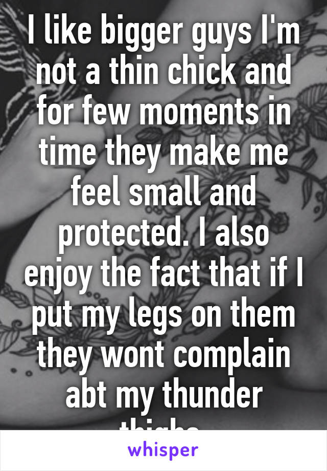 I like bigger guys I'm not a thin chick and for few moments in time they make me feel small and protected. I also enjoy the fact that if I put my legs on them they wont complain abt my thunder thighs.