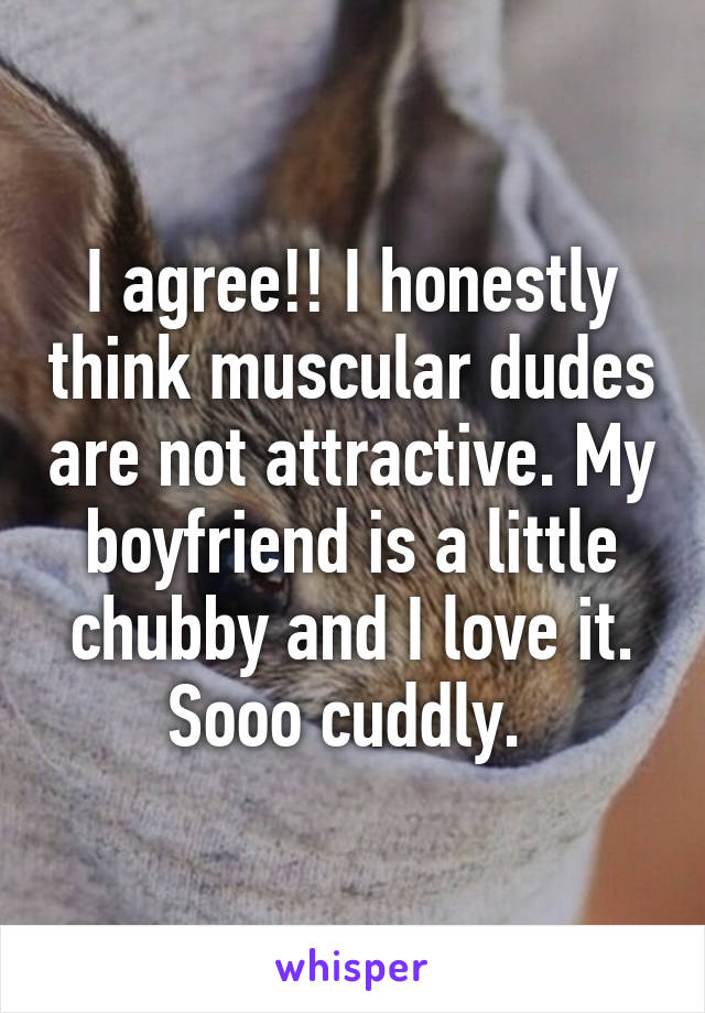 I agree!! I honestly think muscular dudes are not attractive. My boyfriend is a little chubby and I love it. Sooo cuddly. 