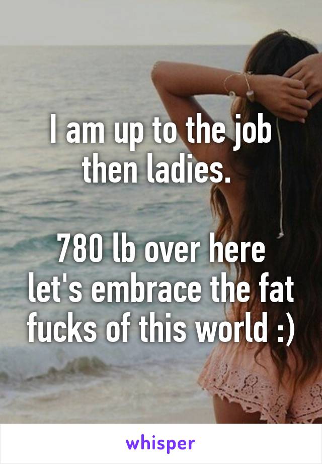 I am up to the job then ladies. 

780 lb over here let's embrace the fat fucks of this world :)