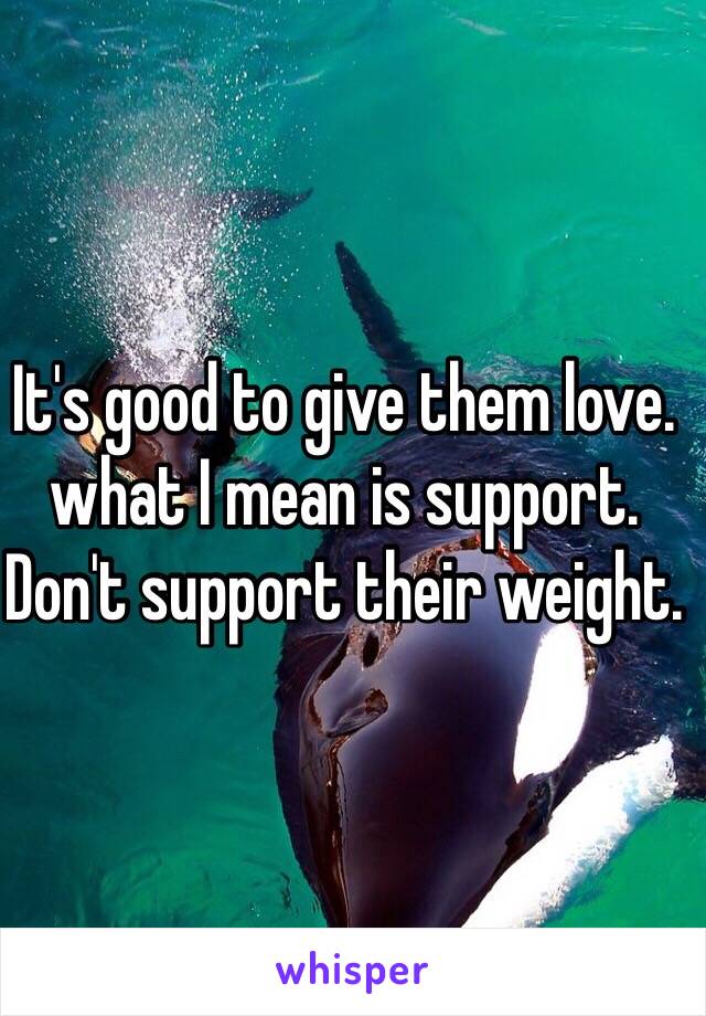 It's good to give them love. what I mean is support. Don't support their weight.