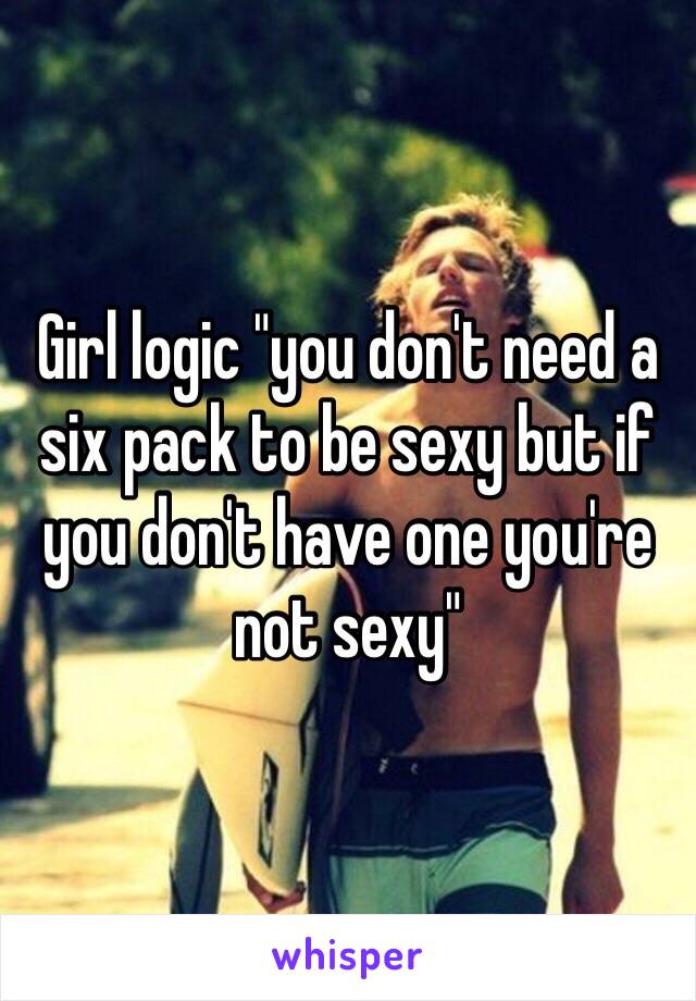 Girl logic "you don't need a six pack to be sexy but if you don't have one you're not sexy"