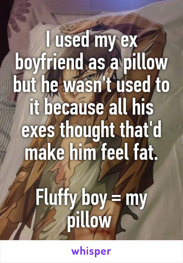 I used my ex boyfriend as a pillow but he wasn't used to it because all his exes thought that'd make him feel fat.

Fluffy boy = my pillow 