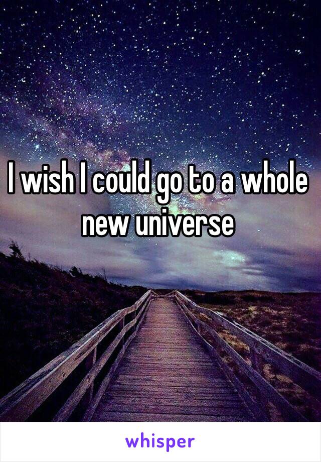 I wish I could go to a whole new universe 