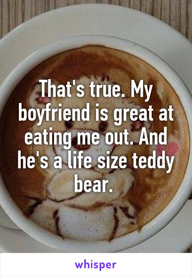 That's true. My boyfriend is great at eating me out. And he's a life size teddy bear. 