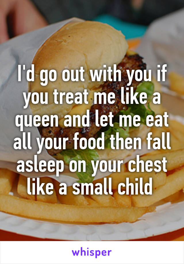 I'd go out with you if you treat me like a queen and let me eat all your food then fall asleep on your chest like a small child 