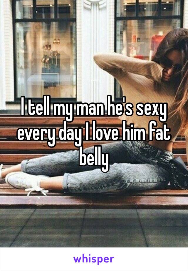 I tell my man he's sexy every day I love him fat belly