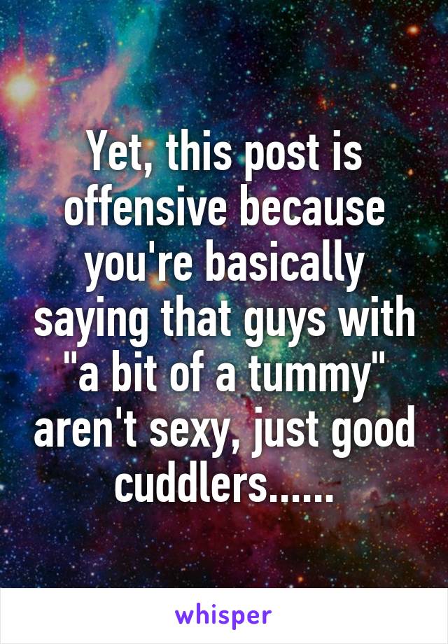 Yet, this post is offensive because you're basically saying that guys with "a bit of a tummy" aren't sexy, just good cuddlers......