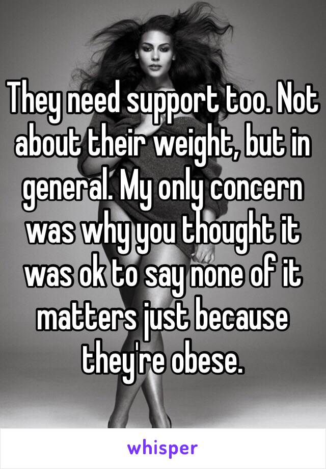 They need support too. Not about their weight, but in general. My only concern was why you thought it was ok to say none of it matters just because they're obese.