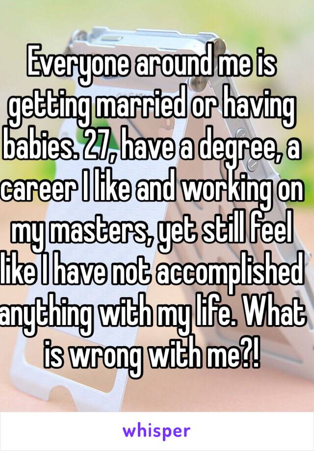 Everyone around me is getting married or having babies. 27, have a degree, a career I like and working on my masters, yet still feel like I have not accomplished anything with my life. What is wrong with me?!