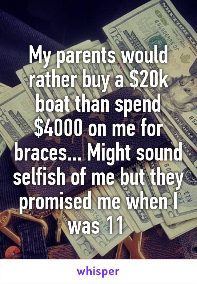 My parents would rather buy a $20k boat than spend $4000 on me for braces... Might sound selfish of me but they promised me when I was 11 