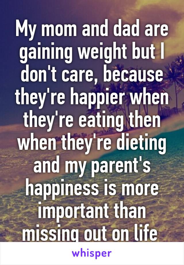 My mom and dad are gaining weight but I don't care, because they're happier when they're eating then when they're dieting and my parent's happiness is more important than missing out on life 