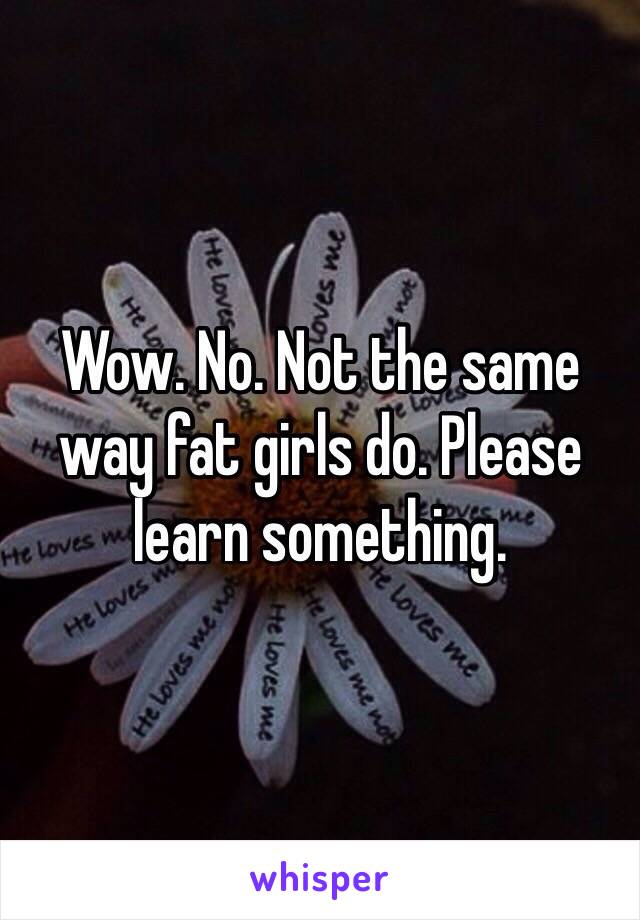 Wow. No. Not the same way fat girls do. Please learn something. 